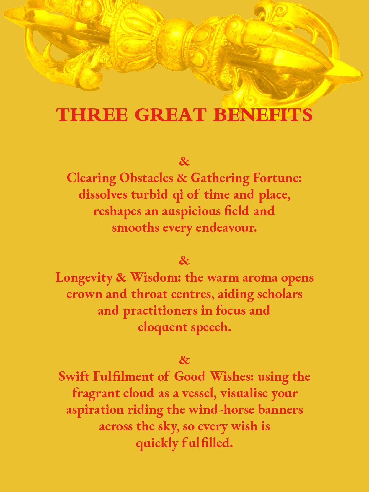 Three Great Benefits: 
1.Clearing Obstacles & Gathering Fortune: dissolves turbid qi of time and place, reshapes an auspicious field and smooths every endeavour.
2. Longevity & Wisdom: the warm aroma opens crown and throat centres, aiding scholars and practitioners in focus and 
eloquent speech.

3. Swift Fulfilment of Good Wishes: using the fragrant cloud as a vessel, visualise your aspiration riding the wind-horse banners across the sky, so every wish is 
quickly fulfilled.
