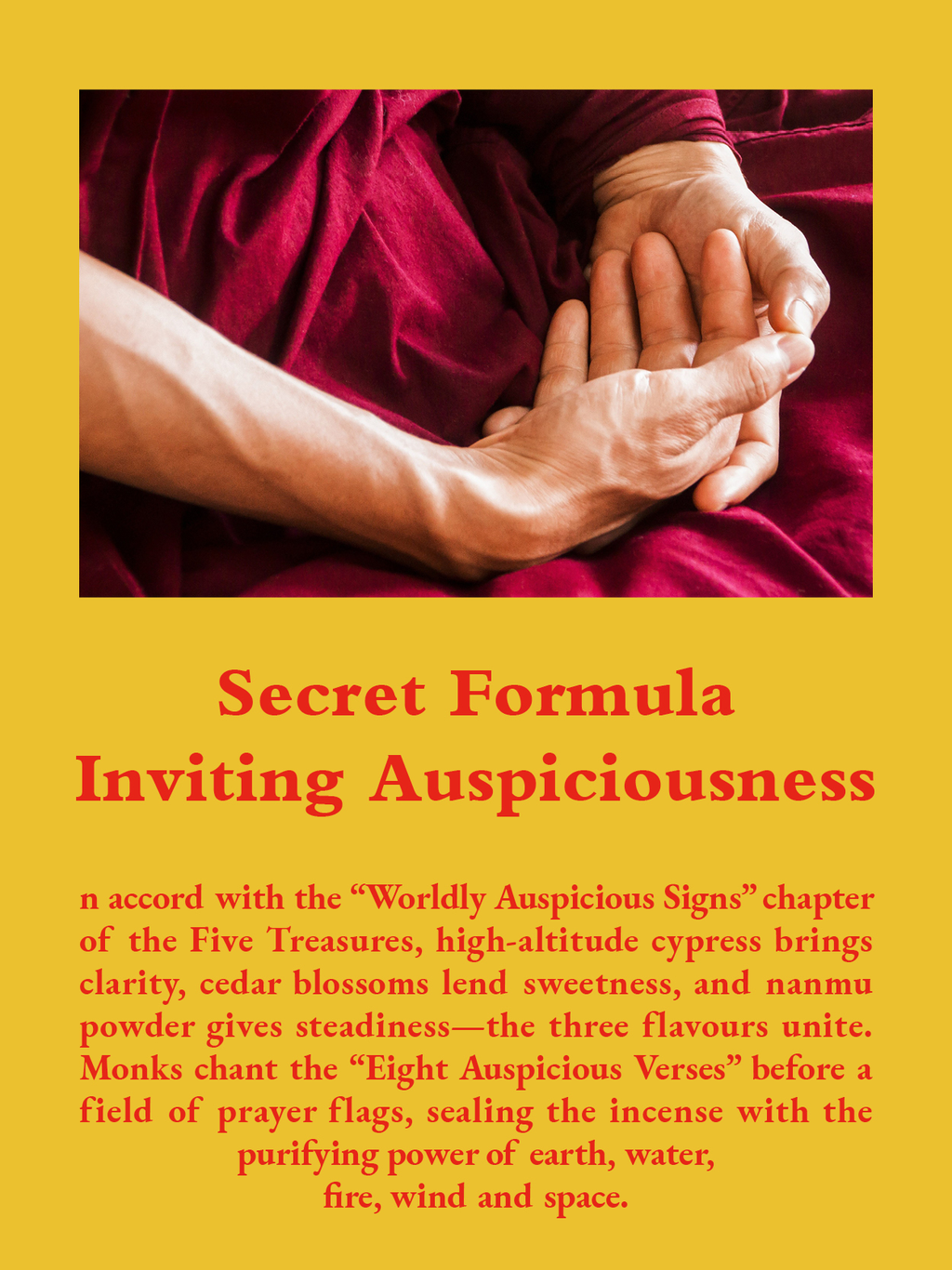 Secret Formula Iviting Auspiciousness: n accord with the “Worldly Auspicious Signs” chapter of the Five Treasures, high-altitude cypress brings clarity, cedar blossoms lend sweetness, and nanmu powder gives steadiness—the three flavours unite. Monks chant the “Eight Auspicious Verses” before a field of prayer flags, sealing the incense with the purifying power of earth, water, 
fire, wind and space.