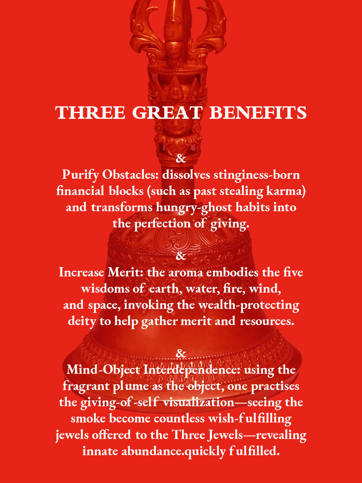 Three Great Benefits: 
1.Purify Obstacles: dissolves stinginess-born financial blocks (such as past stealing karma) and transforms hungry-ghost habits into the perfection of giving.
2.Increase Merit: the aroma embodies the five wisdoms of earth, water, fire, wind, 
and space, invoking the wealth-protecting deity to help gather merit and resources.
3.Mind-Object Interdependence: using the fragrant plume as the object, one practises the giving-of-self visualization—seeing the smoke become countless wish-ful