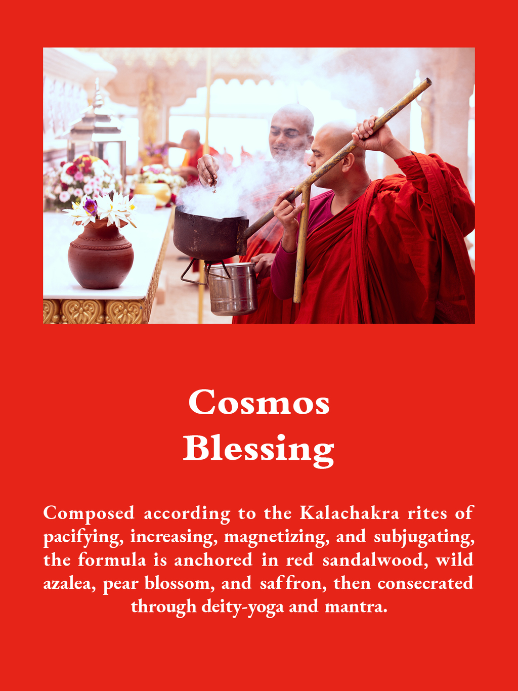 Cosmos Blessing: Composed according to the Kalachakra rites of pacifying, increasing, magnetizing, and subjugating, the formula is anchored in red sandalwood, wild azalea, pear blossom, and saffron, then consecrated through deity-yoga and mantra.